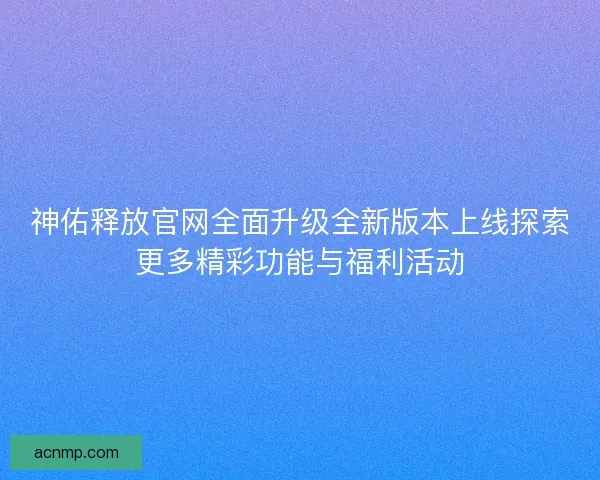 神佑释放官网全面升级全新版本上线探索更多精彩功能与福利活动