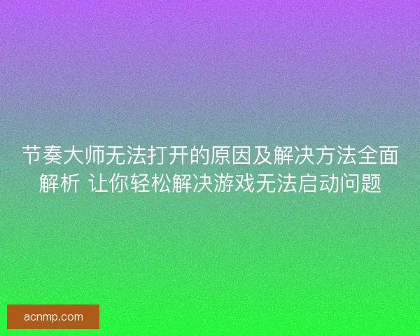 节奏大师无法打开的原因及解决方法全面解析 让你轻松解决游戏无法启动问题 节奏大师无法打开的原因及解决方法全面解析 让你轻松解决游戏无法启动问题