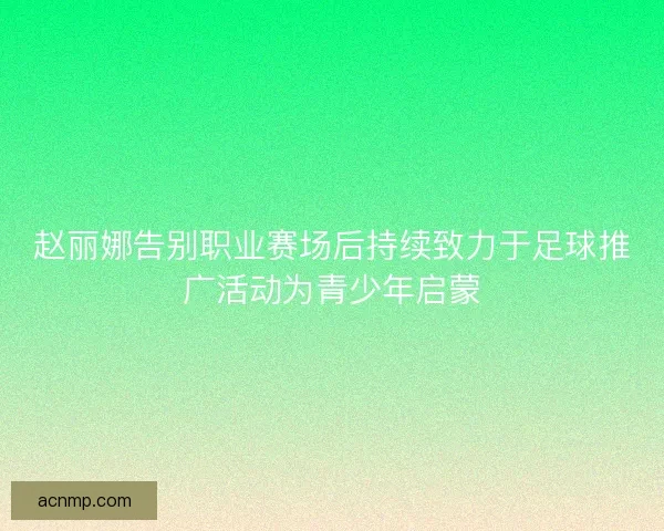 赵丽娜告别职业赛场后持续致力于足球推广活动为青少年启蒙