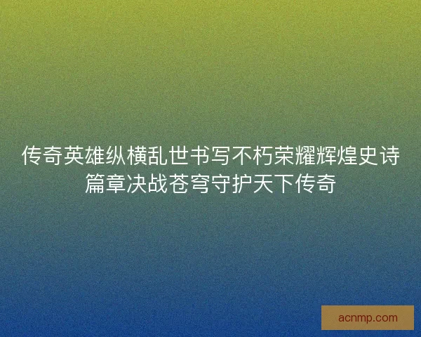 传奇英雄纵横乱世书写不朽荣耀辉煌史诗篇章决战苍穹守护天下传奇
