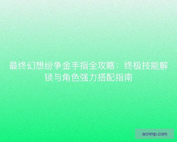 最终幻想纷争金手指全攻略：终极技能解锁与角色强力搭配指南