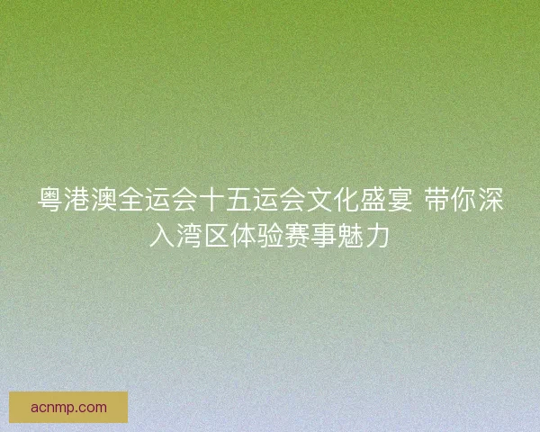 粤港澳全运会十五运会文化盛宴 带你深入湾区体验赛事魅力