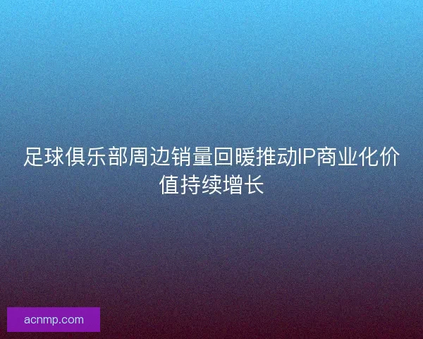足球俱乐部周边销量回暖推动IP商业化价值持续增长