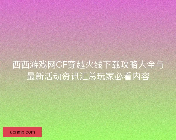 西西游戏网CF穿越火线下载攻略大全与最新活动资讯汇总玩家必看内容