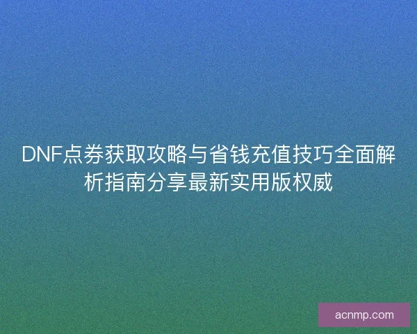 DNF点券获取攻略与省钱充值技巧全面解析指南分享最新实用版权威