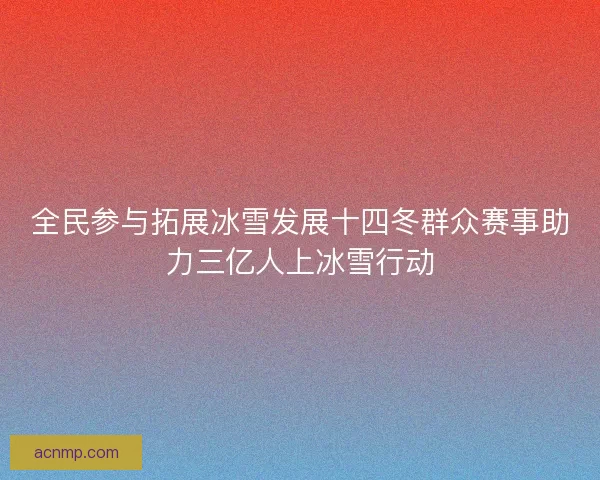 全民参与拓展冰雪发展十四冬群众赛事助力三亿人上冰雪行动