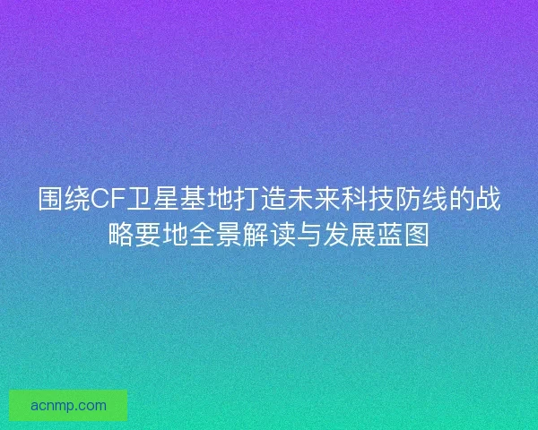 围绕CF卫星基地打造未来科技防线的战略要地全景解读与发展蓝图