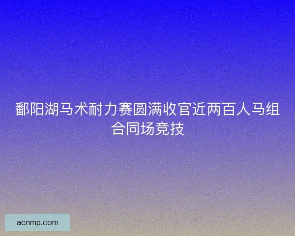 鄱阳湖马术耐力赛圆满收官近两百人马组合同场竞技