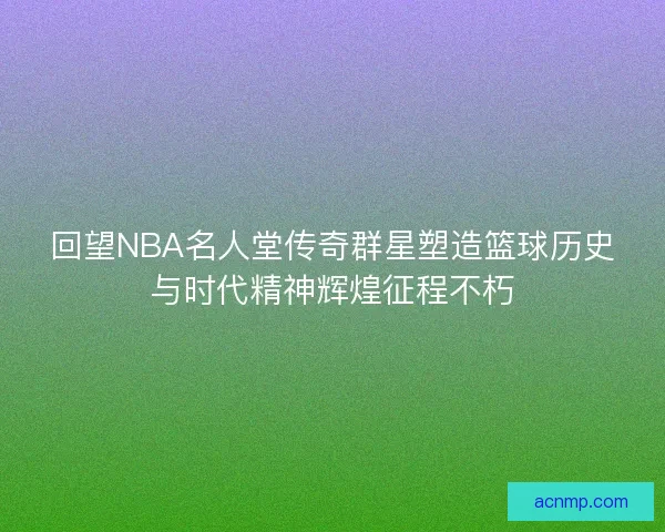 回望NBA名人堂传奇群星塑造篮球历史与时代精神辉煌征程不朽 回望NBA名人堂传奇群星塑造篮球历史与时代精神辉煌征程不朽