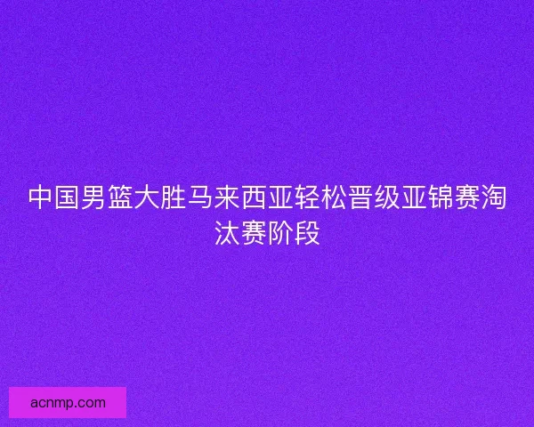 中国男篮大胜马来西亚轻松晋级亚锦赛淘汰赛阶段 中国男篮大胜马来西亚轻松晋级亚锦赛淘汰赛阶段