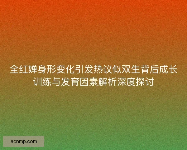 全红婵身形变化引发热议似双生背后成长训练与发育因素解析深度探讨 全红婵身形变化引发热议似双生背后成长训练与发育因素解析深度探讨