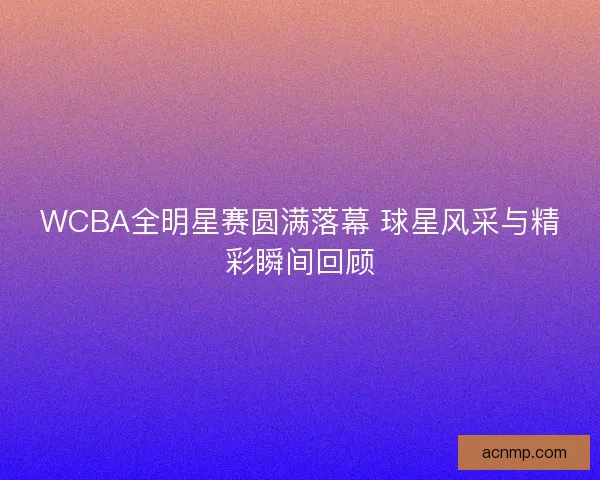 WCBA全明星赛圆满落幕 球星风采与精彩瞬间回顾 WCBA全明星赛圆满落幕 球星风采与精彩瞬间回顾