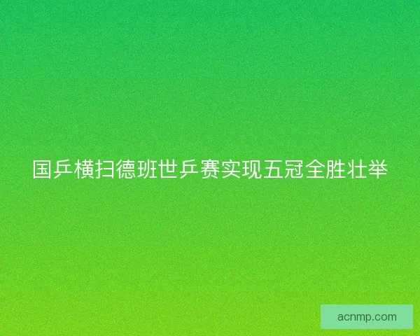 国乒横扫德班世乒赛实现五冠全胜壮举 国乒横扫德班世乒赛实现五冠全胜壮举