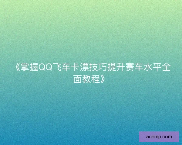 《掌握QQ飞车卡漂技巧提升赛车水平全面教程》 《掌握QQ飞车卡漂技巧提升赛车水平全面教程》