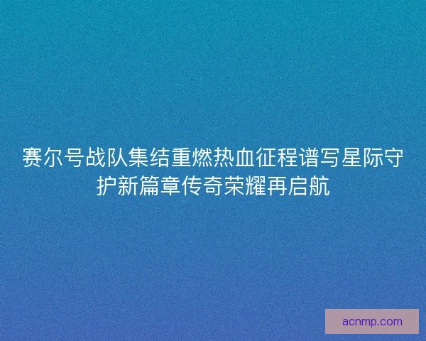 赛尔号战队集结重燃热血征程谱写星际守护新篇章传奇荣耀再启航 赛尔号战队集结重燃热血征程谱写星际守护新篇章传奇荣耀再启航