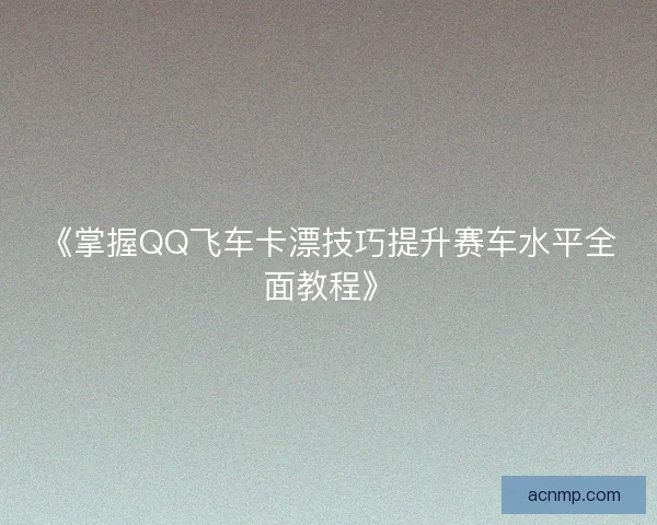 《掌握QQ飞车卡漂技巧提升赛车水平全面教程》 《掌握QQ飞车卡漂技巧提升赛车水平全面教程》